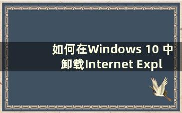 如何在Windows 10 中卸载Internet Explorer？ （如何在Windows 10中卸载Internet Explorer）